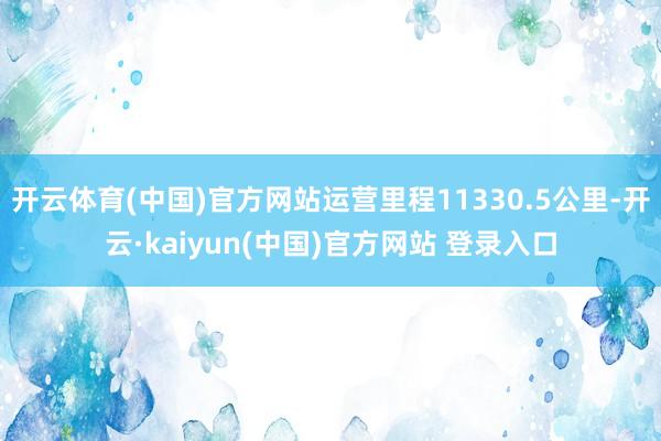 开云体育(中国)官方网站运营里程11330.5公里-开云·kaiyun(中国)官方网站 登录入口