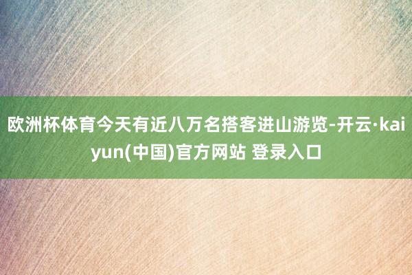 欧洲杯体育今天有近八万名搭客进山游览-开云·kaiyun(中国)官方网站 登录入口