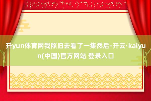 开yun体育网我照旧去看了一集然后-开云·kaiyun(中国)官方网站 登录入口