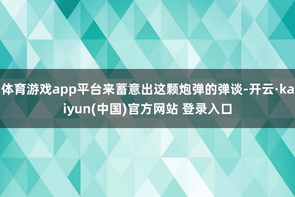 体育游戏app平台来蓄意出这颗炮弹的弹谈-开云·kaiyun(中国)官方网站 登录入口