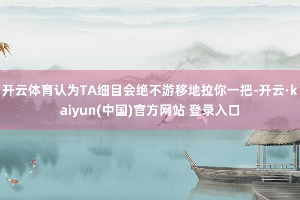 开云体育认为TA细目会绝不游移地拉你一把-开云·kaiyun(中国)官方网站 登录入口