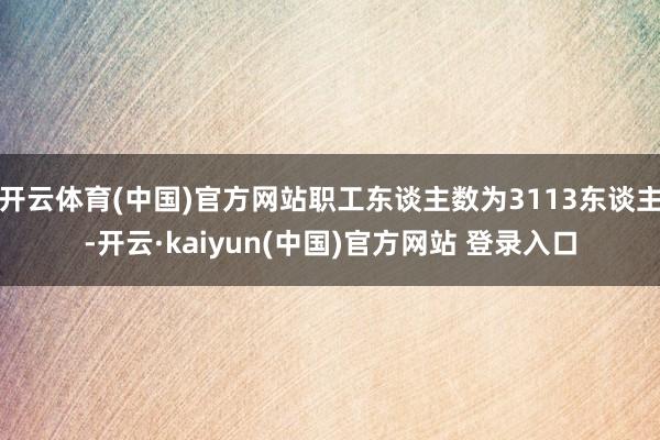 开云体育(中国)官方网站职工东谈主数为3113东谈主-开云·kaiyun(中国)官方网站 登录入口