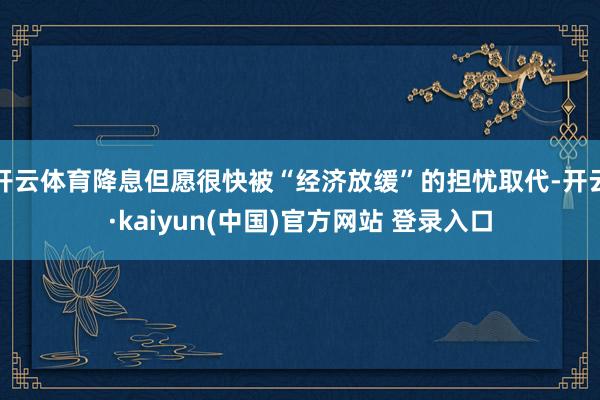 开云体育降息但愿很快被“经济放缓”的担忧取代-开云·kaiyun(中国)官方网站 登录入口