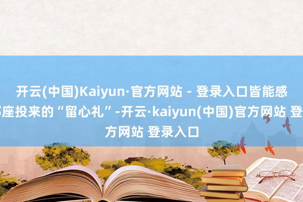 开云(中国)Kaiyun·官方网站 - 登录入口皆能感受到邻座投来的“留心礼”-开云·kaiyun(中国)官方网站 登录入口