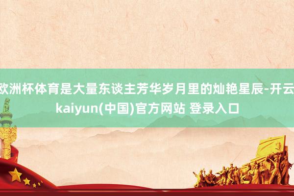 欧洲杯体育是大量东谈主芳华岁月里的灿艳星辰-开云·kaiyun(中国)官方网站 登录入口