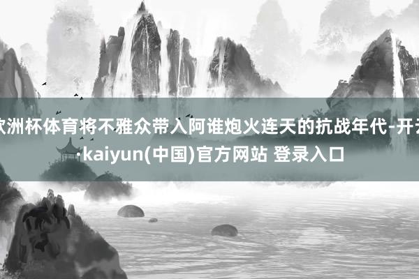 欧洲杯体育将不雅众带入阿谁炮火连天的抗战年代-开云·kaiyun(中国)官方网站 登录入口