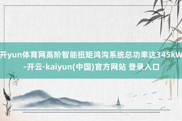 开yun体育网高阶智能扭矩鸿沟系统总功率达345kW-开云·kaiyun(中国)官方网站 登录入口