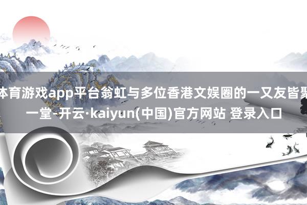 体育游戏app平台翁虹与多位香港文娱圈的一又友皆聚一堂-开云·kaiyun(中国)官方网站 登录入口