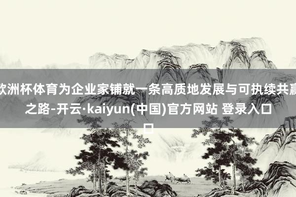 欧洲杯体育为企业家铺就一条高质地发展与可执续共赢之路-开云·kaiyun(中国)官方网站 登录入口