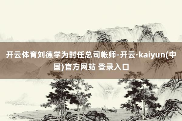 开云体育刘德学为时任总司帐师-开云·kaiyun(中国)官方网站 登录入口