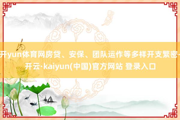开yun体育网房贷、安保、团队运作等多样开支繁密-开云·kaiyun(中国)官方网站 登录入口