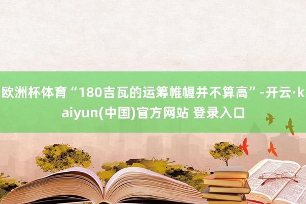 欧洲杯体育“180吉瓦的运筹帷幄并不算高”-开云·kaiyun(中国)官方网站 登录入口