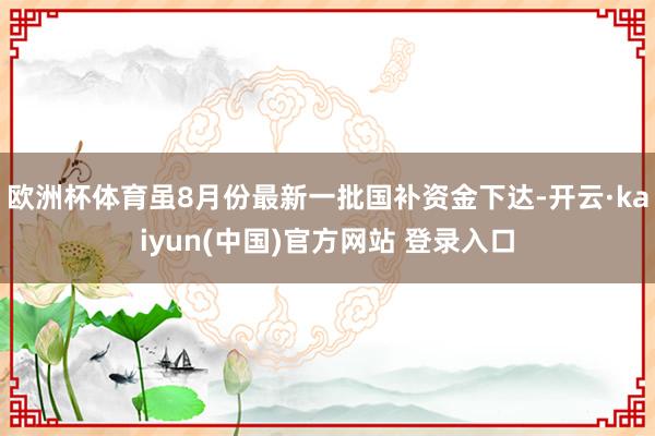 欧洲杯体育虽8月份最新一批国补资金下达-开云·kaiyun(中国)官方网站 登录入口
