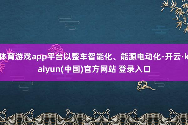 体育游戏app平台以整车智能化、能源电动化-开云·kaiyun(中国)官方网站 登录入口