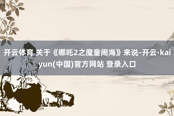 开云体育 关于《哪吒2之魔童闹海》来说-开云·kaiyun(中国)官方网站 登录入口