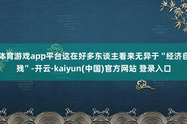 体育游戏app平台这在好多东谈主看来无异于“经济自残”-开云·kaiyun(中国)官方网站 登录入口
