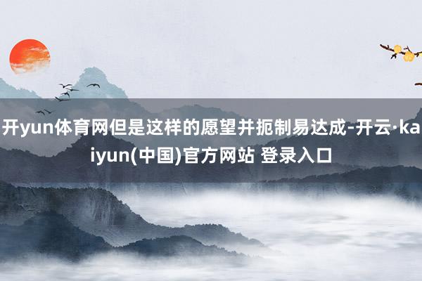 开yun体育网但是这样的愿望并扼制易达成-开云·kaiyun(中国)官方网站 登录入口