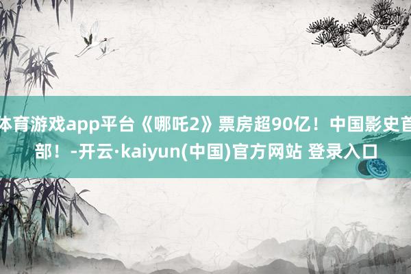 体育游戏app平台《哪吒2》票房超90亿!中国影史首部!-开云·kaiyun(中国)官方网站 登录入口