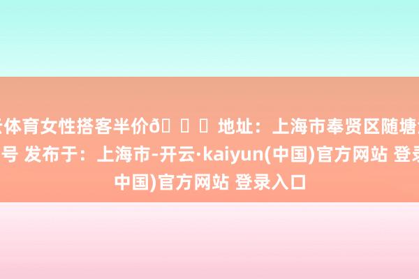 开云体育女性搭客半价📍地址：上海市奉贤区随塘河路1677号 发布于：上海市-开云·kaiyun(中国)官方网站 登录入口