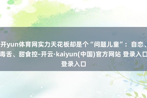 开yun体育网实力天花板却是个“问题儿童”:自恋、毒舌、甜食控-开云·kaiyun(中国)官方网站 登录入口