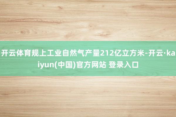 开云体育规上工业自然气产量212亿立方米-开云·kaiyun(中国)官方网站 登录入口