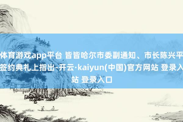 体育游戏app平台 皆皆哈尔市委副通知、市长陈兴平在签约典礼上指出-开云·kaiyun(中国)官方网站 登录入口