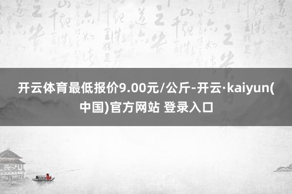 开云体育最低报价9.00元/公斤-开云·kaiyun(中国)官方网站 登录入口