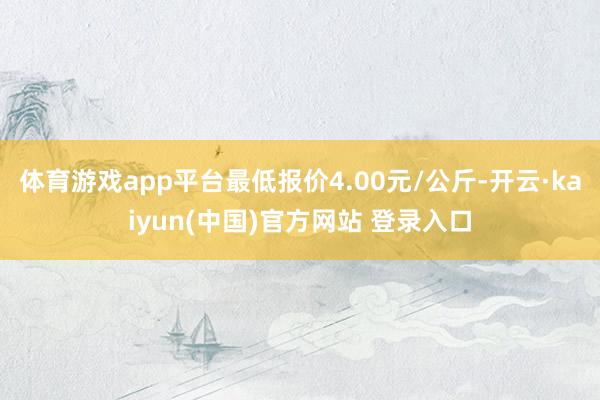 体育游戏app平台最低报价4.00元/公斤-开云·kaiyun(中国)官方网站 登录入口