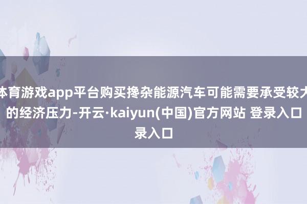 体育游戏app平台购买搀杂能源汽车可能需要承受较大的经济压力-开云·kaiyun(中国)官方网站 登录入口