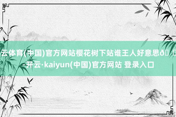 开云体育(中国)官方网站樱花树下站谁王人好意思🌸-开云·kaiyun(中国)官方网站 登录入口
