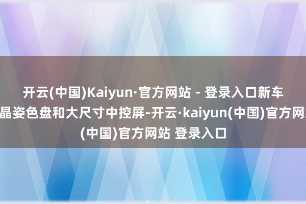 开云(中国)Kaiyun·官方网站 - 登录入口新车配备了全液晶姿色盘和大尺寸中控屏-开云·kaiyun(中国)官方网站 登录入口