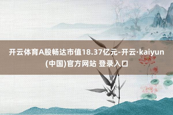 开云体育A股畅达市值18.37亿元-开云·kaiyun(中国)官方网站 登录入口