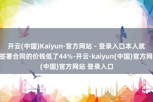 开云(中国)Kaiyun·官方网站 - 登录入口本人就还是比其后签署合同的价钱低了44%-开云·kaiyun(中国)官方网站 登录入口
