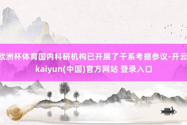 欧洲杯体育国内科研机构已开展了干系考据参议-开云·kaiyun(中国)官方网站 登录入口