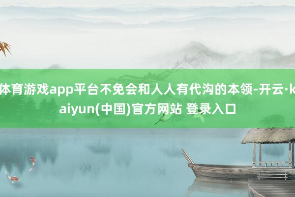 体育游戏app平台不免会和人人有代沟的本领-开云·kaiyun(中国)官方网站 登录入口