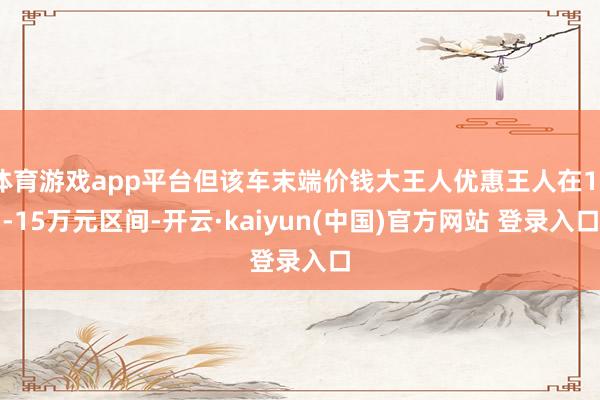体育游戏app平台但该车末端价钱大王人优惠王人在10-15万元区间-开云·kaiyun(中国)官方网站 登录入口