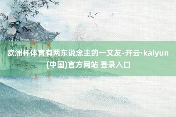 欧洲杯体育有两东说念主的一又友-开云·kaiyun(中国)官方网站 登录入口