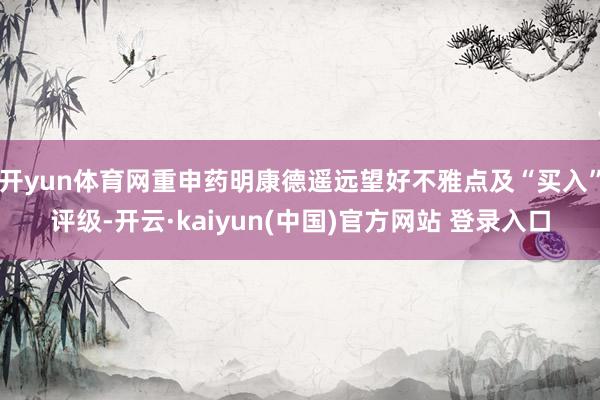 开yun体育网重申药明康德遥远望好不雅点及“买入”评级-开云·kaiyun(中国)官方网站 登录入口