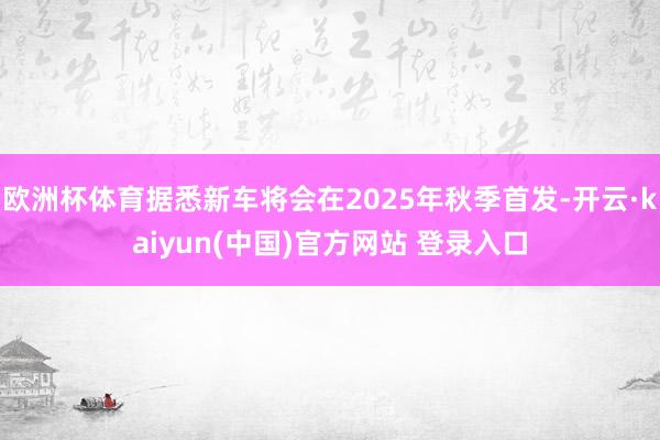 欧洲杯体育据悉新车将会在2025年秋季首发-开云·kaiyun(中国)官方网站 登录入口