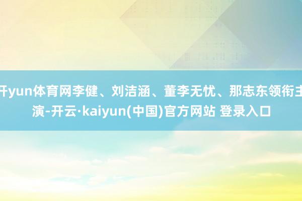 开yun体育网李健、刘洁涵、董李无忧、那志东领衔主演-开云·kaiyun(中国)官方网站 登录入口