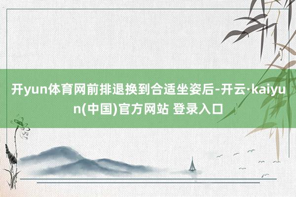开yun体育网前排退换到合适坐姿后-开云·kaiyun(中国)官方网站 登录入口