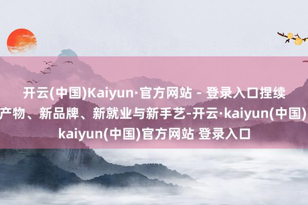 开云(中国)Kaiyun·官方网站 - 登录入口捏续引入大家范围内新产物、新品牌、新就业与新手艺-开云·kaiyun(中国)官方网站 登录入口