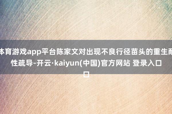 体育游戏app平台陈家文对出现不良行径苗头的重生耐性疏导-开云·kaiyun(中国)官方网站 登录入口