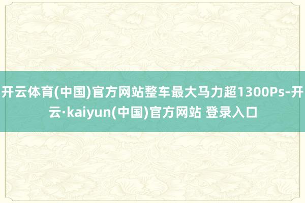 开云体育(中国)官方网站整车最大马力超1300Ps-开云·kaiyun(中国)官方网站 登录入口