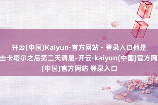 开云(中国)Kaiyun·官方网站 - 登录入口他是在以色列进击卡塔尔之后第二天清晨-开云·kaiyun(中国)官方网站 登录入口