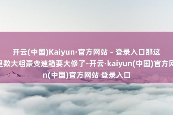 开云(中国)Kaiyun·官方网站 - 登录入口那这车可能是公里数大粗豪变速箱要大修了-开云·kaiyun(中国)官方网站 登录入口