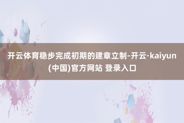 开云体育稳步完成初期的建章立制-开云·kaiyun(中国)官方网站 登录入口