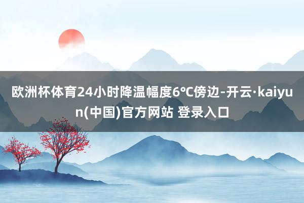 欧洲杯体育24小时降温幅度6℃傍边-开云·kaiyun(中国)官方网站 登录入口