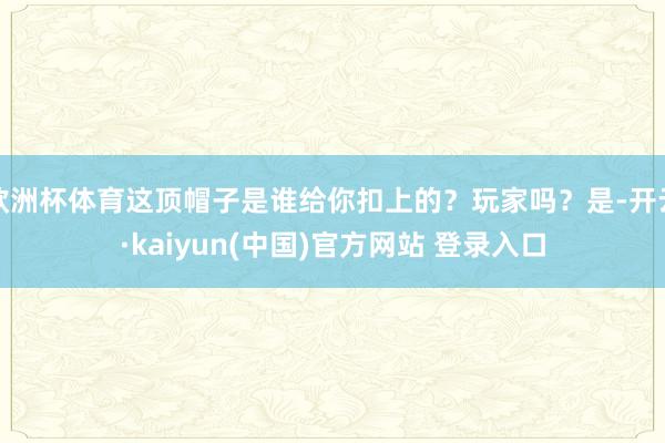 欧洲杯体育这顶帽子是谁给你扣上的?玩家吗?是-开云·kaiyun(中国)官方网站 登录入口