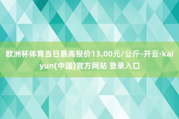 欧洲杯体育当日最高报价13.00元/公斤-开云·kaiyun(中国)官方网站 登录入口